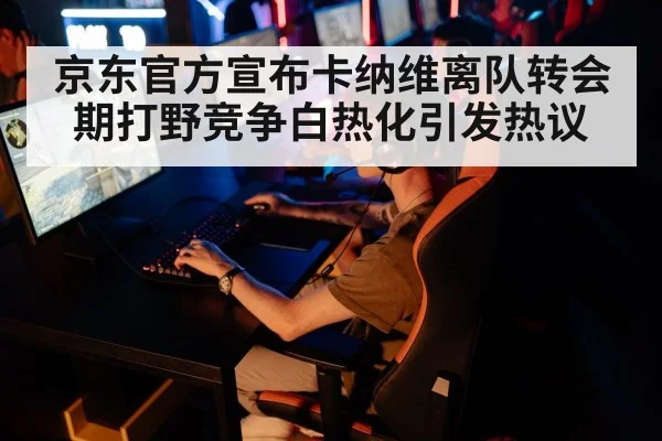 京东官方宣布卡纳维离队转会期打野竞争白热化引发热议