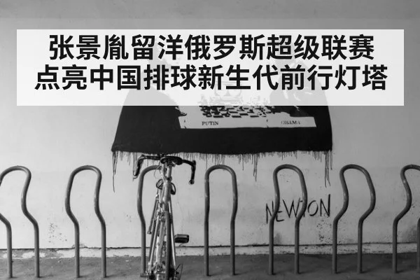 张景胤留洋俄罗斯超级联赛 点亮中国排球新生代前行灯塔